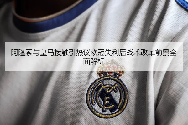 阿隆索与皇马接触引热议欧冠失利后战术改革前景全面解析